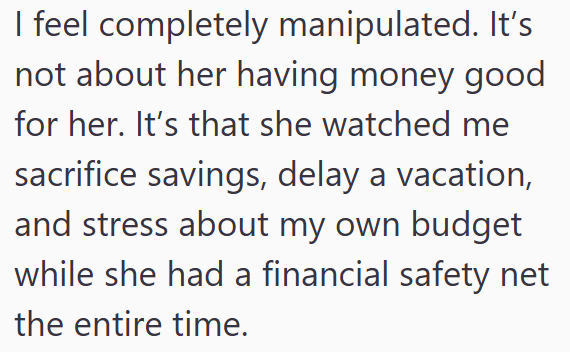 I feel completely manipulated. It's not about her having money good for her. It's that she watched me sacrifice savings, delay a vacation, and stress about my own budget while she had a financial safety net the entire time.