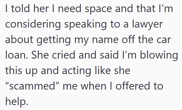 I told her I need space and that I'm considering speaking to a lawyer about getting my name off the car loan. She cried and said I'm blowing this up and acting like she "scammed" me when I offered to help.