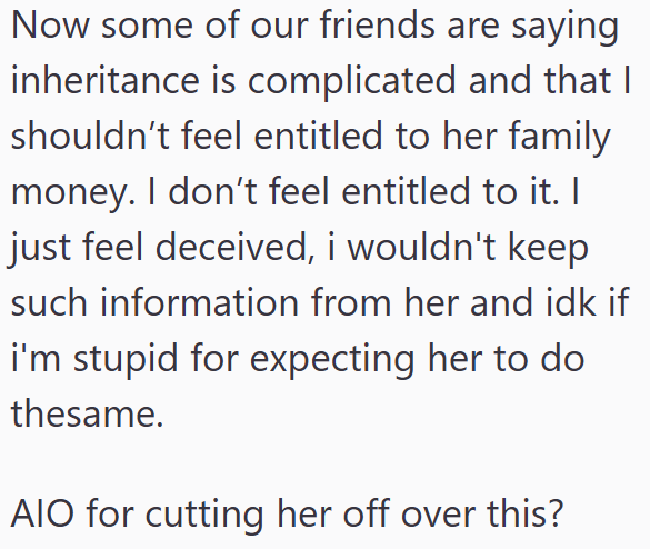 Now some of our friends are saying inheritance is complicated and that I shouldn't feel entitled to her family money. I don't feel entitled to it. I just feel deceived, i wouldn't keep such information from her and idk if i'm stupid for expecting her to do thesame. AIO for cutting her off over this?