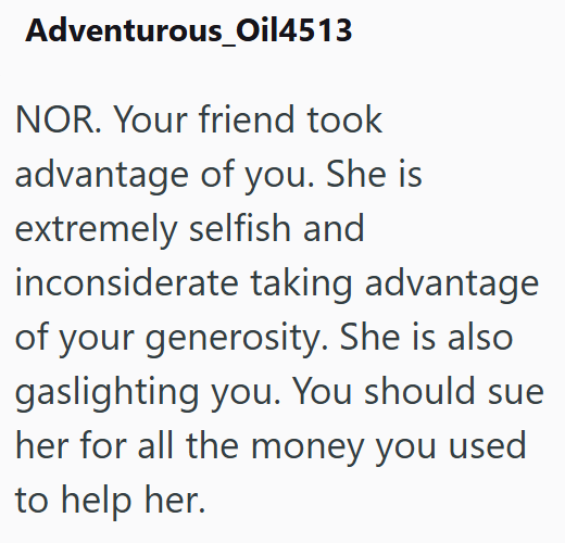 Adventurous_Oil4513 NOR. Your friend took advantage of you. She is extremely selfish and inconsiderate taking advantage of your generosity. She is also gaslighting you. You should sue her for all the money you used to help her.
