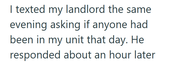 I texted my landlord the same evening asking if anyone had been in my unit that day. He responded about an hour later