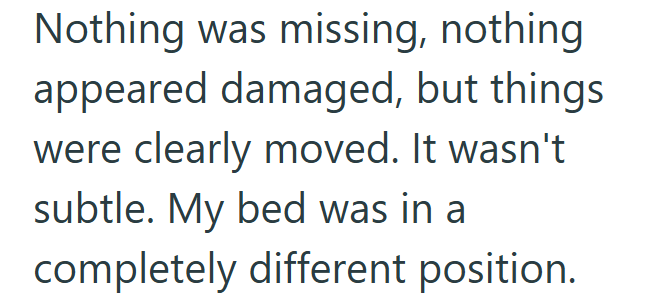 Nothing was missing, nothing appeared damaged, but things were clearly moved. It wasn't subtle. My bed was in a completely different position.