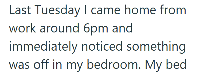 Last Tuesday I came home from work around 6pm and immediately noticed something was off in my bedroom. My bed