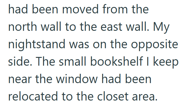 had been moved from the north wall to the east wall. My nightstand was on the opposite side. The small bookshelf I keep near the window had been relocated to the closet area.