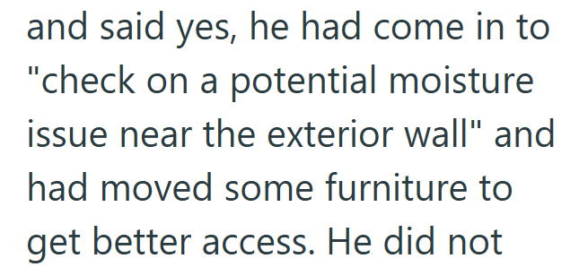 and said yes, he had come in to "check on a potential moisture issue near the exterior wall" and had moved some furniture to get better access. He did not