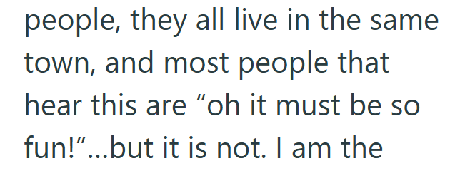 people, they all live in the same town, and most people that hear this are "oh it must be so fun!"...but it is not. I am the