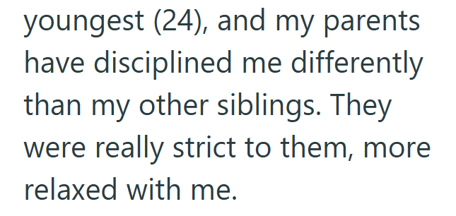youngest (24), and my parents have disciplined me differently than my other siblings. They were really strict to them, more relaxed with me.