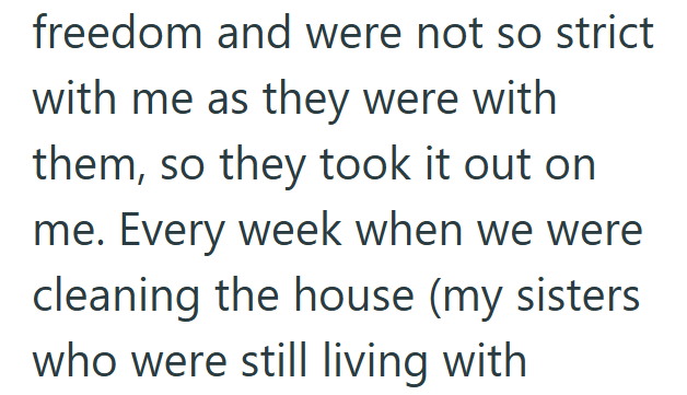 freedom and were not so strict with me as they were with them, so they took it out on me. Every week when we were cleaning the house (my sisters who were still living with