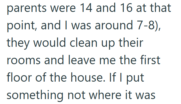 parents were 14 and 16 at that point, and I was around 7-8), they would clean up their rooms and leave me the first floor of the house. If I put something not where it was