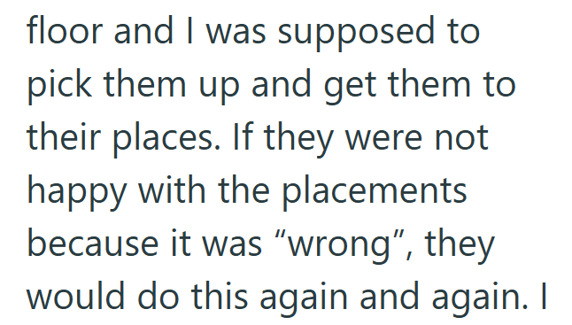 floor and I was supposed to pick them up and get them to their places. If they were not happy with the placements because it was "wrong", they would do this again and again. I