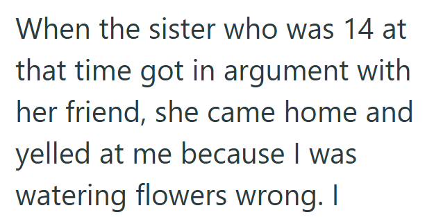 When the sister who was 14 at that time got in argument with her friend, she came home and yelled at me because I was watering flowers wrong. I