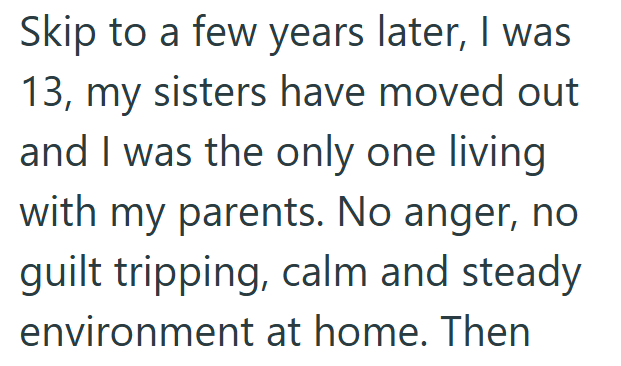 Skip to a few years later, I was 13, my sisters have moved out and I was the only one living with my parents. No anger, no guilt tripping, calm and steady environment at home. Then