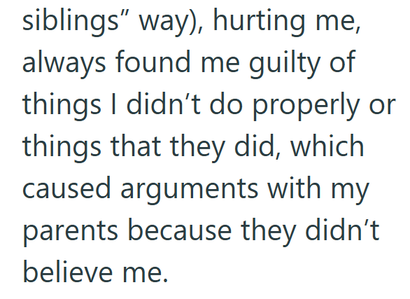 siblings" way), hurting me, always found me guilty of things I didn't do properly or things that they did, which caused arguments with my parents because they didn't believe me.