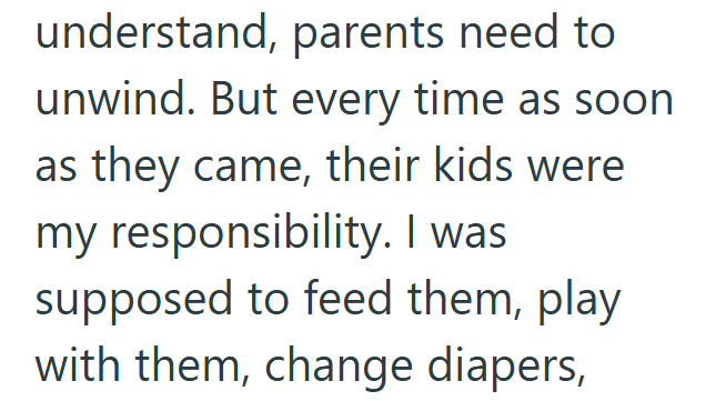 understand, parents need to unwind. But every time as soon as they came, their kids were my responsibility. I was supposed to feed them, play with them, change diapers,