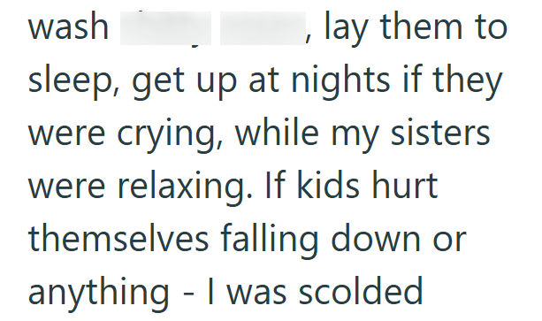 wash lay them to sleep, get up at nights if they were crying, while my sisters were relaxing. If kids hurt themselves falling down or anything I was scolded -
