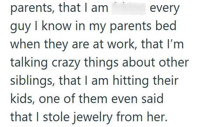 parents, that I am every guy I know in my parents bed. when they are at work, that I'm talking crazy things about other siblings, that I am hitting their kids, one of them even said that I stole jewelry from her.