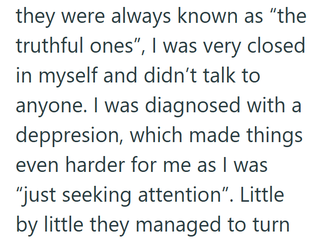 they were always known as "the truthful ones", I was very closed in myself and didn't talk to anyone. I was diagnosed with a deppresion, which made things even harder for me as I was "just seeking attention". Little by little they managed to turn
