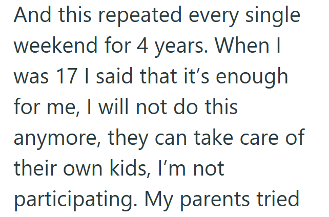 And this repeated every single weekend for 4 years. When I was 17 I said that it's enough for me, I will not do this anymore, they can take care of their own kids, I'm not participating. My parents tried.