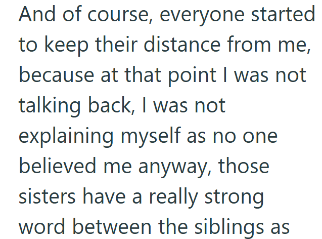 And of course, everyone started to keep their distance from me, because at that point I was not talking back, I was not explaining myself as no one believed me anyway, those sisters have a really strong word between the siblings as