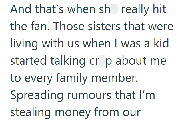 And that's when sh really hit the fan. Those sisters that were living with us when I was a kid started talking crop about me to every family member. Spreading rumours that I'm stealing money from our