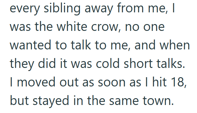 every sibling away from me, I was the white crow, no one wanted to talk to me, and when they did it was cold short talks. I moved out as soon as I hit 18, but stayed in the same town.