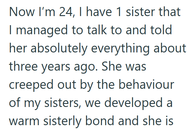 Now I'm 24, I have 1 sister that I managed to talk to and told her absolutely everything about three years ago. She was creeped out by the behaviour of my sisters, we developed a warm sisterly bond and she is