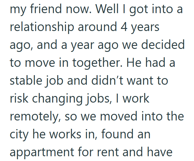 my friend now. Well I got into a relationship around 4 years ago, and a year ago we decided to move in together. He had a stable job and didn't want to risk changing jobs, I work remotely, so we moved into the city he works in, found an appartment for rent and have