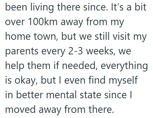 been living there since. It's a bit over 100km away from my home town, but we still visit my parents every 2-3 weeks, we help them if needed, everything is okay, but I even find myself in better mental state since I moved away from there.