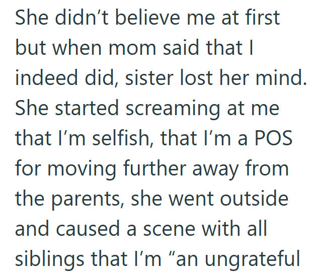 She didn't believe me at first but when mom said that I indeed did, sister lost her mind. She started screaming at me that I'm selfish, that I'm a POS for moving further away from the parents, she went outside and caused a scene with all siblings that I'm "an ungrateful