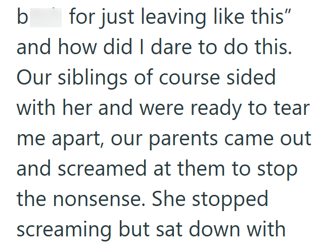 b for just leaving like this" and how did I dare to do this. Our siblings of course sided with her and were ready to tear me apart, our parents came out and screamed at them to stop the nonsense. She stopped screaming but sat down with