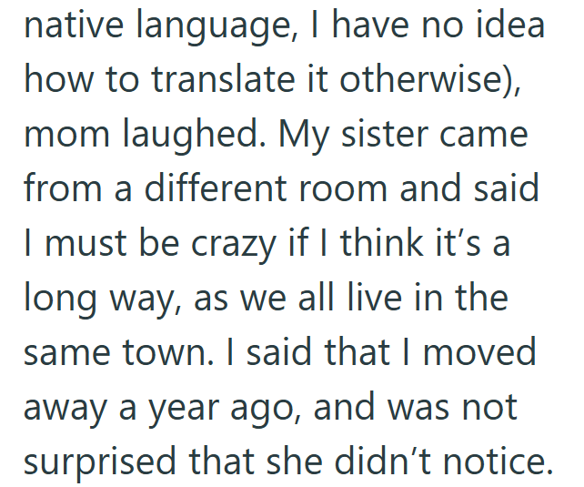 native language, I have no idea. how to translate it otherwise), mom laughed. My sister came from a different room and said I must be crazy if I think it's a long way, as we all live in the same town. I said that I moved away a year ago, and was not surprised that she didn't notice.