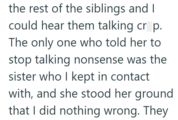 the rest of the siblings and I could hear them talking cr p. The only one who told her to stop talking nonsense was the sister who I kept in contact with, and she stood her ground that I did nothing wrong. They