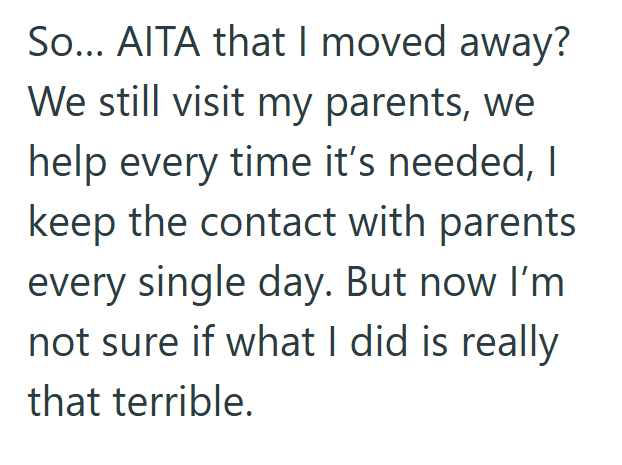 So... AITA that I moved away? We still visit my parents, we help every time it's needed, I keep the contact with parents every single day. But now I'm not sure if what I did is really that terrible.