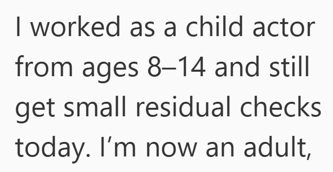 I worked as a child actor from ages 8-14 and still get small residual checks today. I'm now an adult,