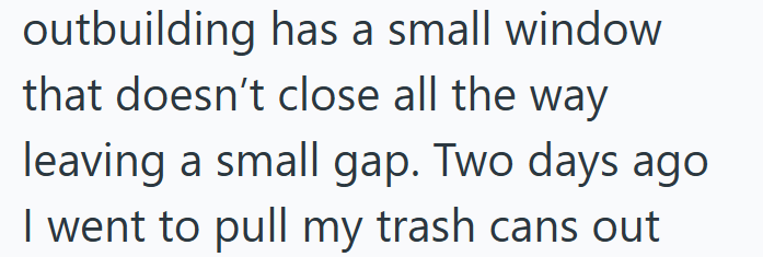 outbuilding has a small window that doesn't close all the way leaving a small gap. Two days ago I went to pull my trash cans out