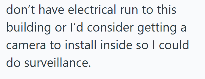 don't have electrical run to this building or I'd consider getting a camera to install inside so I could do surveillance.
