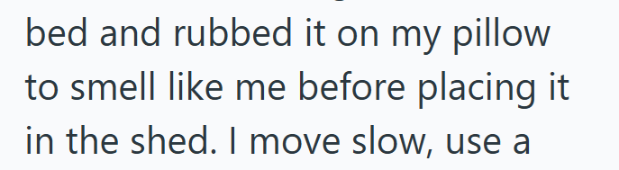 bed and rubbed it on my pillow to smell like me before placing it in the shed. I move slow, use a