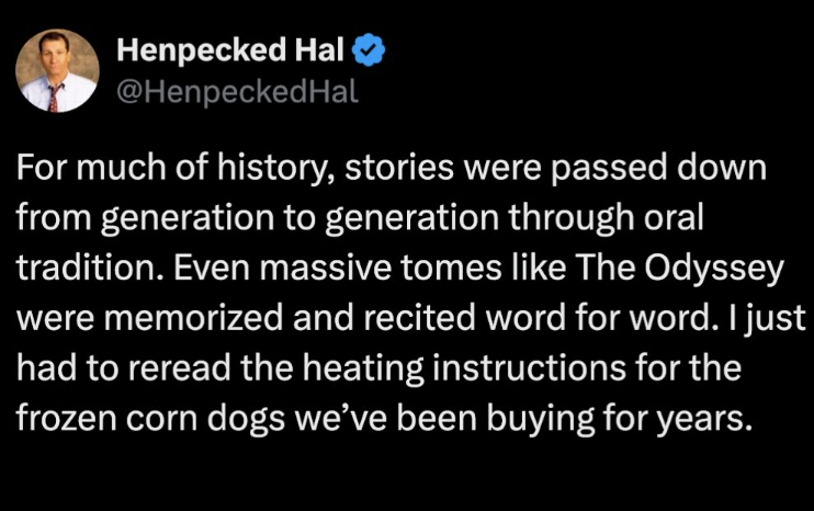 Henpecked Hal @Henpecked Hal For much of history, stories were passed down from generation to generation through oral tradition. Even massive tomes like The Odyssey were memorized and recited word for word. I just had to reread the heating instructions for the frozen corn dogs we've been buying for years.