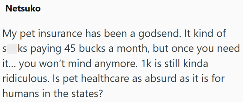 Netsuko My pet insurance has been a godsend. It kind of sks paying 45 bucks a month, but once you need it... you won't mind anymore. 1k is still kinda ridiculous. Is pet healthcare as absurd as it is for humans in the states?