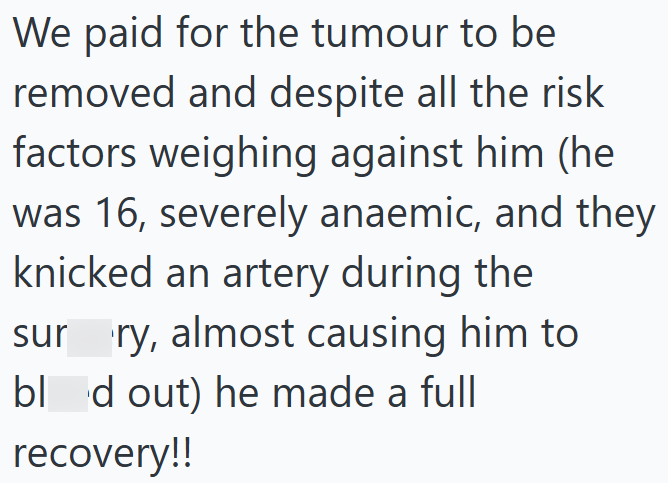 We paid for the tumour to be removed and despite all the risk factors weighing against him (he was 16, severely anaemic, and they knicked an artery during the sur ry, almost causing him to bl d out) he made a full recovery!!