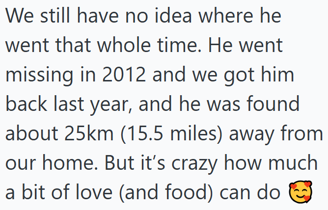 We still have no idea where he went that whole time. He went missing in 2012 and we got him back last year, and he was found about 25km (15.5 miles) away from our home. But it's crazy how much a bit of love (and food) can do ③