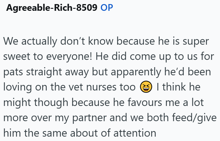 Agreeable-Rich-8509 OP We actually don't know because he is super sweet to everyone! He did come up to us for pats straight away but apparently he'd been loving on the vet nurses too ②I think he might though because he favours me a lot more over my partner and we both feed/give him the same about of attention