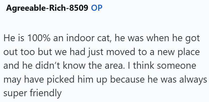 Agreeable-Rich-8509 OP He is 100% an indoor cat, he was when he got out too but we had just moved to a new place and he didn't know the area. I think someone may have picked him up because he was always super friendly