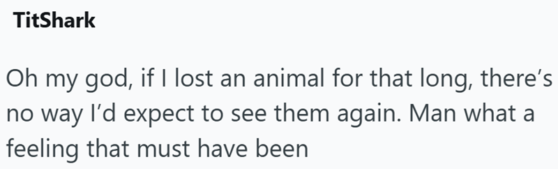 TitShark Oh my god, if I lost an animal for that long, there's no way I'd expect to see them again. Man what a feeling that must have been