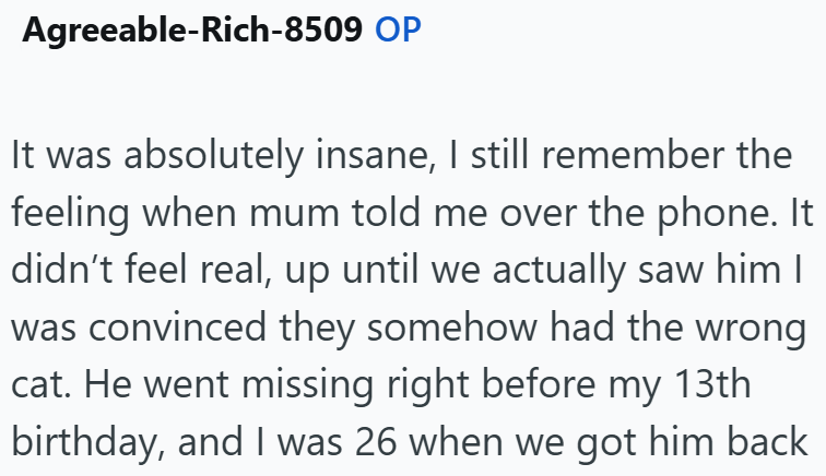 Agreeable-Rich-8509 OP It was absolutely insane, I still remember the feeling when mum told me over the phone. It didn't feel real, up until we actually saw him I was convinced they somehow had the wrong cat. He went missing right before my 13th birthday, and I was 26 when we got him back