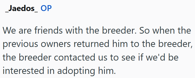 _Jaedos_ OP We are friends with the breeder. So when the previous owners returned him to the breeder, the breeder contacted us to see if we'd be interested in adopting him.