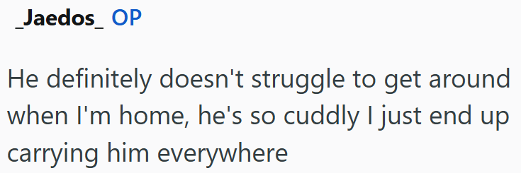 _Jaedos_ OP He definitely doesn't struggle to get around when I'm home, he's so cuddly I just end up carrying him everywhere