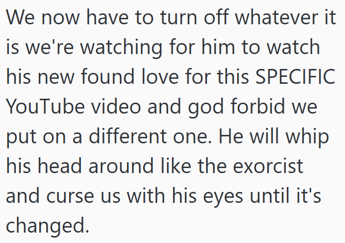 We now have to turn off whatever it is we're watching for him to watch his new found love for this SPECIFIC YouTube video and god forbid we put on a different one. He will whip his head around like the exorcist and curse us with his eyes until it's changed.