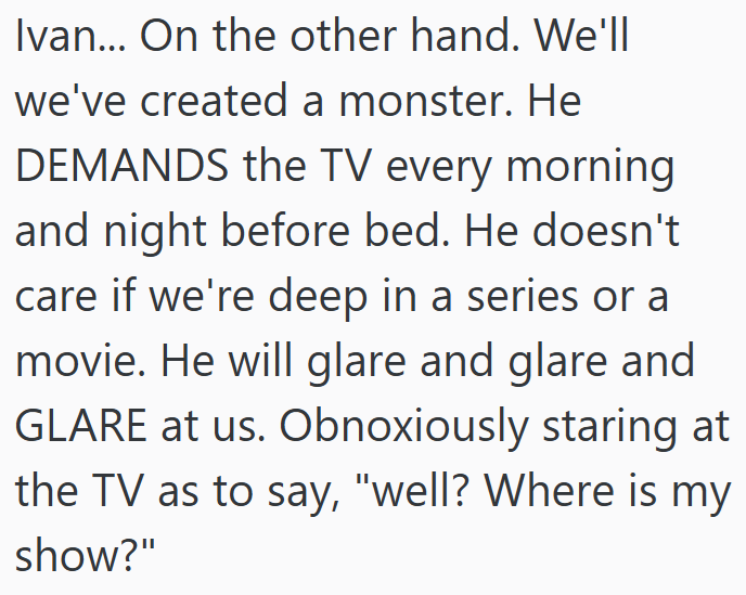 Ivan... On the other hand. We'll we've created a monster. He DEMANDS the TV every morning and night before bed. He doesn't care if we're deep in a series or a movie. He will glare and glare and GLARE at us. Obnoxiously staring at the TV as to say, "well? Where is my show?"