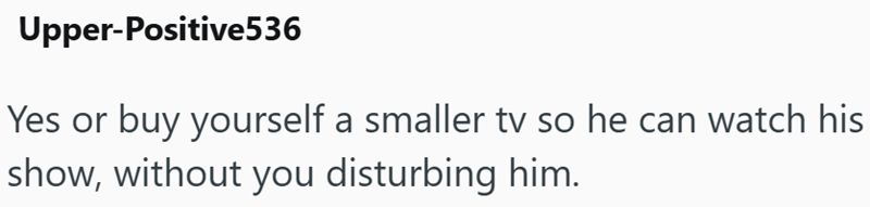 Upper-Positive536 Yes or buy yourself a smaller tv so he can watch his show, without you disturbing him.